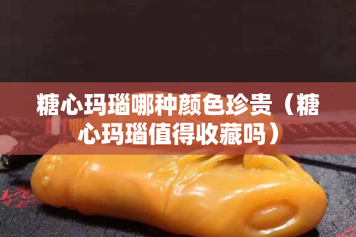 糖心瑪瑙哪種顏色珍貴（糖心瑪瑙值得收藏嗎）