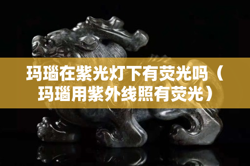 瑪瑙在紫光燈下有熒光嗎（瑪瑙用紫外線照有熒光）