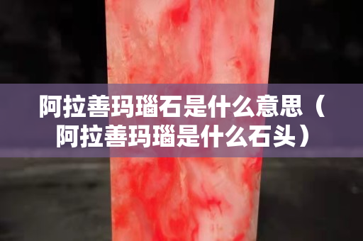 阿拉善瑪瑙石是什么意思（阿拉善瑪瑙是什么石頭）