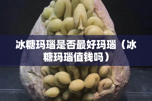 冰糖瑪瑙是否最好瑪瑙（冰糖瑪瑙值錢嗎）