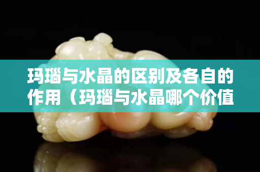 瑪瑙與水晶的區別及各自的作用（瑪瑙與水晶哪個價值更貴）