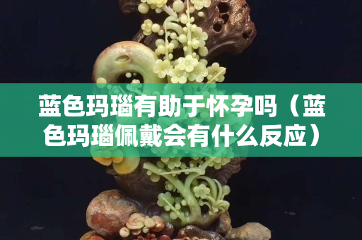 藍(lán)色瑪瑙有助于懷孕嗎（藍(lán)色瑪瑙佩戴會(huì)有什么反應(yīng)）