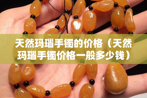 天然瑪瑙手鐲的價格（天然瑪瑙手鐲價格一般多少錢）