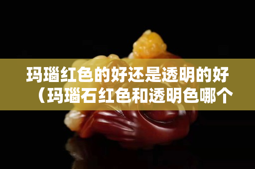 瑪瑙紅色的好還是透明的好（瑪瑙石紅色和透明色哪個(gè)好）