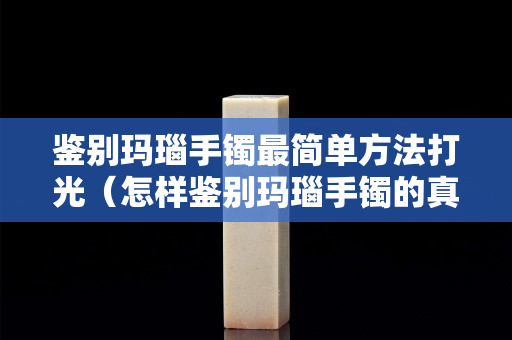 鑒別瑪瑙手鐲最簡單方法打光（怎樣鑒別瑪瑙手鐲的真假 方法）