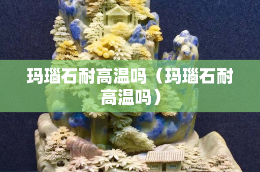 瑪瑙石耐高溫嗎（瑪瑙石耐高溫嗎）