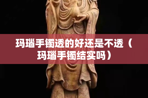 瑪瑙手鐲透的好還是不透（瑪瑙手鐲結實嗎）