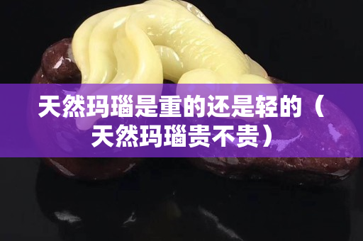 天然瑪瑙是重的還是輕的（天然瑪瑙貴不貴）