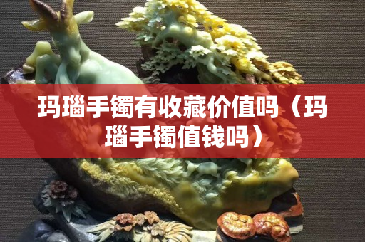 瑪瑙手鐲有收藏價(jià)值嗎（瑪瑙手鐲值錢嗎）