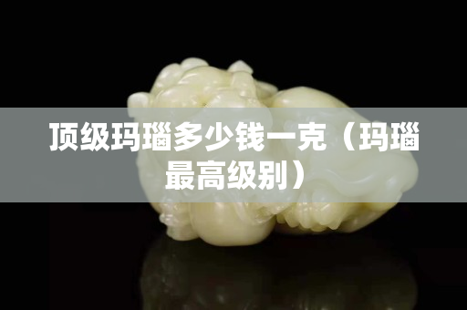 頂級(jí)瑪瑙多少錢一克（瑪瑙最高級(jí)別）
