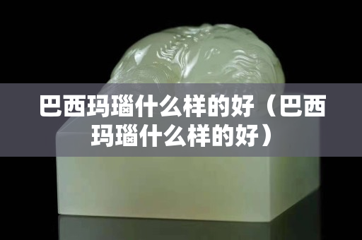 巴西瑪瑙什么樣的好（巴西瑪瑙什么樣的好）