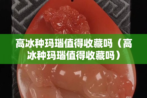 高冰種瑪瑙值得收藏嗎（高冰種瑪瑙值得收藏嗎）