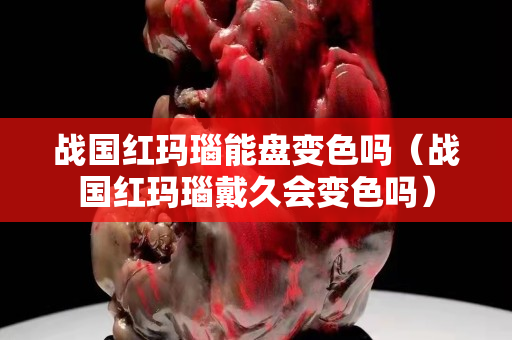 戰(zhàn)國紅瑪瑙能盤變色嗎（戰(zhàn)國紅瑪瑙戴久會(huì)變色嗎）