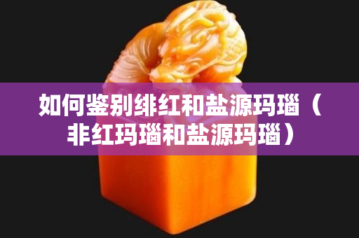 如何鑒別緋紅和鹽源瑪瑙（非紅瑪瑙和鹽源瑪瑙）