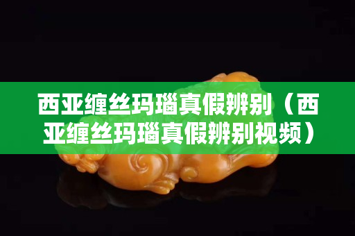 西亞纏絲瑪瑙真假辨別（西亞纏絲瑪瑙真假辨別視頻）