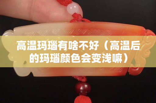 高溫瑪瑙有啥不好（高溫后的瑪瑙顏色會變淺嘛）