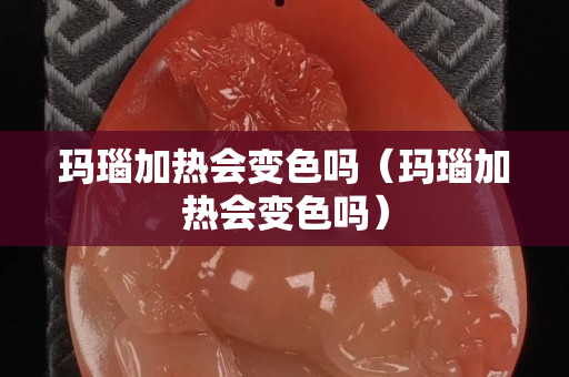 瑪瑙加熱會變色嗎（瑪瑙加熱會變色嗎）