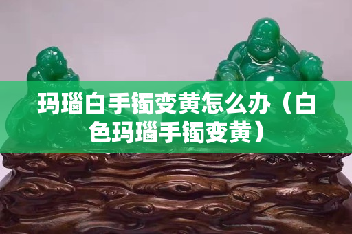 瑪瑙白手鐲變黃怎么辦（白色瑪瑙手鐲變黃）