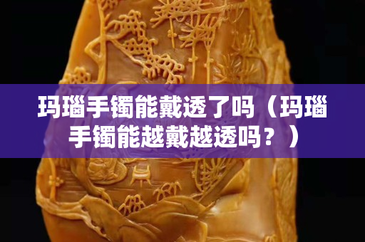 瑪瑙手鐲能戴透了嗎（瑪瑙手鐲能越戴越透嗎？）