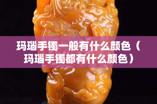 瑪瑙手鐲一般有什么顏色（瑪瑙手鐲都有什么顏色）