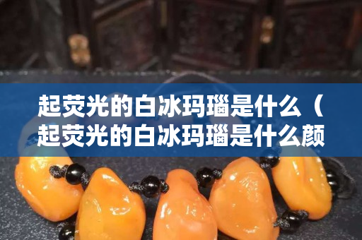 起熒光的白冰瑪瑙是什么（起熒光的白冰瑪瑙是什么顏色）