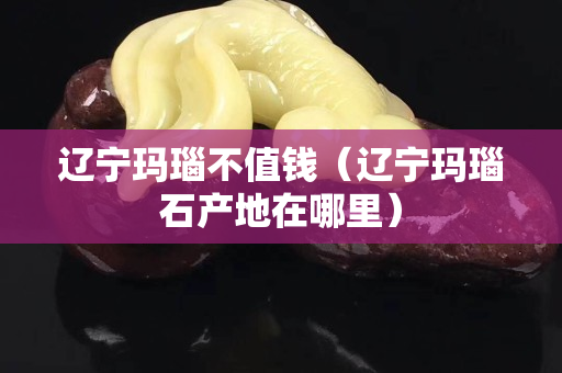遼寧瑪瑙不值錢(qián)（遼寧瑪瑙石產(chǎn)地在哪里）