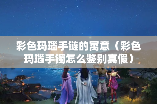 彩色瑪瑙手鏈的寓意（彩色瑪瑙手鐲怎么鑒別真假）
