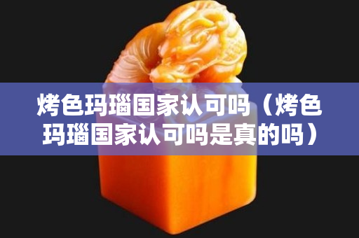 烤色瑪瑙國家認可嗎（烤色瑪瑙國家認可嗎是真的嗎）