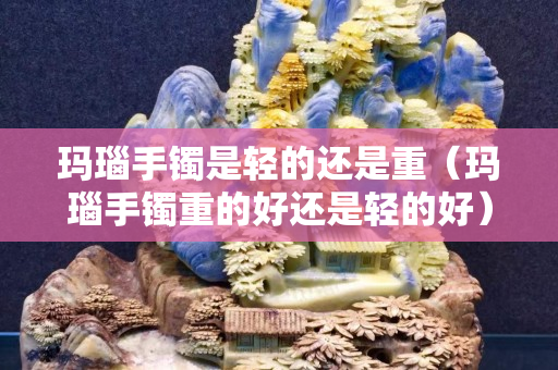 瑪瑙手鐲是輕的還是重（瑪瑙手鐲重的好還是輕的好）