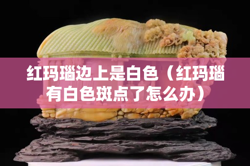 紅瑪瑙邊上是白色（紅瑪瑙有白色斑點了怎么辦）