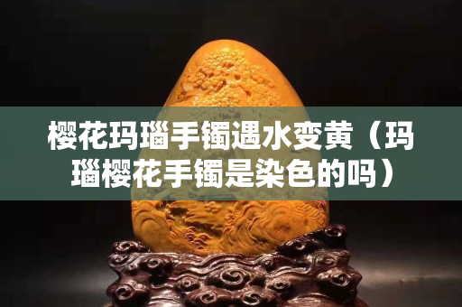 櫻花瑪瑙手鐲遇水變黃（瑪瑙櫻花手鐲是染色的嗎）