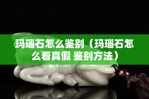 瑪瑙石怎么鑒別（瑪瑙石怎么看真假 鑒別方法）