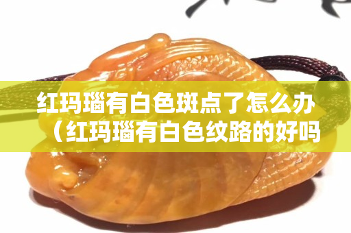 紅瑪瑙有白色斑點了怎么辦（紅瑪瑙有白色紋路的好嗎）