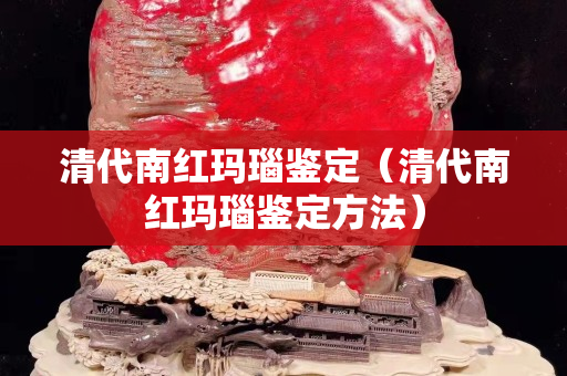 清代南紅瑪瑙鑒定（清代南紅瑪瑙鑒定方法）