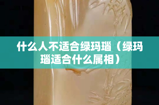什么人不適合綠瑪瑙（綠瑪瑙適合什么屬相）