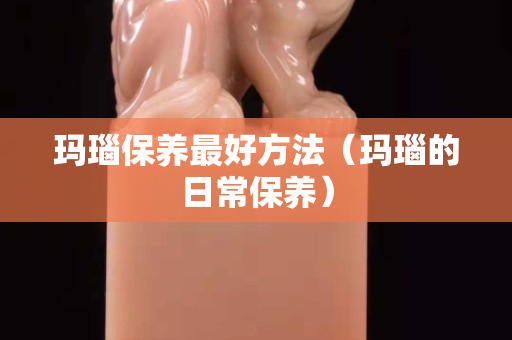 瑪瑙保養最好方法（瑪瑙的日常保養）