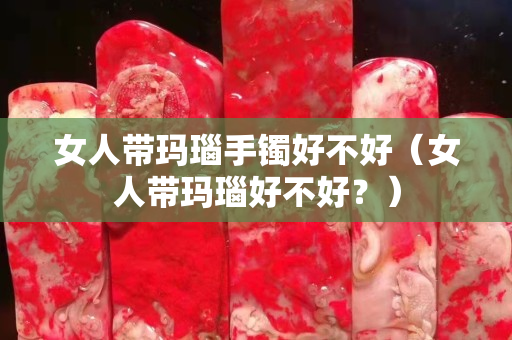 女人帶瑪瑙手鐲好不好（女人帶瑪瑙好不好？）