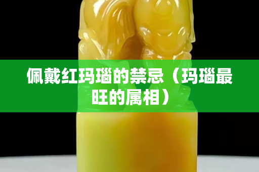 佩戴紅瑪瑙的禁忌（瑪瑙最旺的屬相）