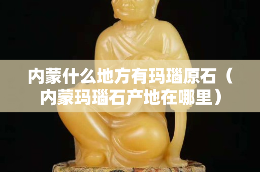 內蒙什么地方有瑪瑙原石（內蒙瑪瑙石產地在哪里）
