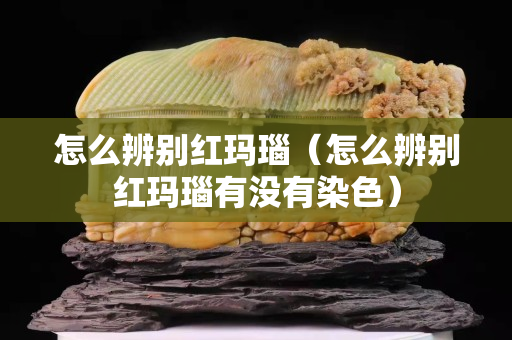 怎么辨別紅瑪瑙（怎么辨別紅瑪瑙有沒有染色）