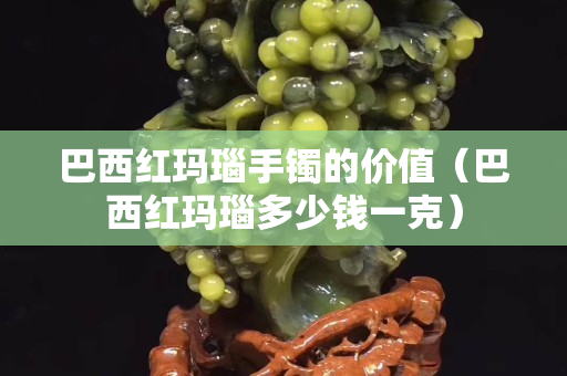 巴西紅瑪瑙手鐲的價值（巴西紅瑪瑙多少錢一克）