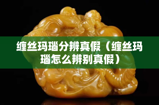纏絲瑪瑙分辨真假（纏絲瑪瑙怎么辨別真假）