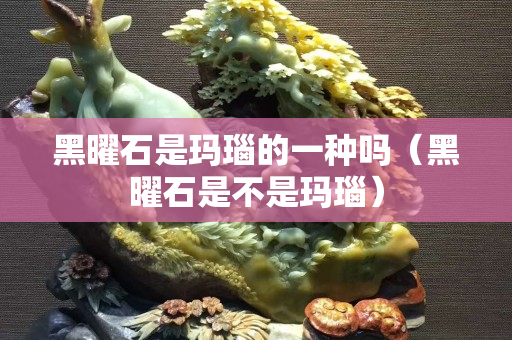 黑曜石是瑪瑙的一種嗎（黑曜石是不是瑪瑙）