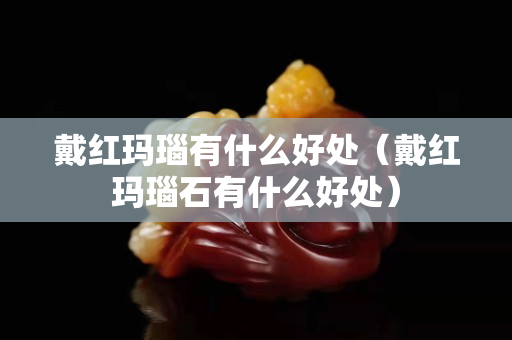 戴紅瑪瑙有什么好處（戴紅瑪瑙石有什么好處）