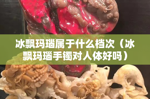 冰飄瑪瑙屬于什么檔次（冰飄瑪瑙手鐲對(duì)人體好嗎）