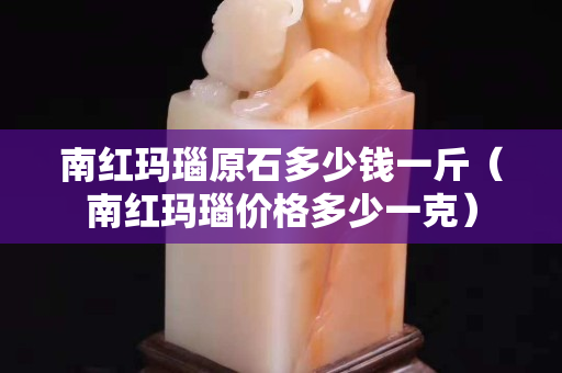 南紅瑪瑙原石多少錢一斤（南紅瑪瑙價格多少一克）
