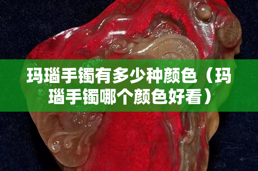 瑪瑙手鐲有多少種顏色（瑪瑙手鐲哪個顏色好看）