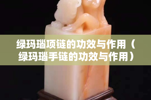綠瑪瑙項(xiàng)鏈的功效與作用（綠瑪瑙手鏈的功效與作用）