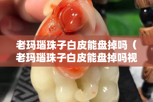老瑪瑙珠子白皮能盤掉嗎（老瑪瑙珠子白皮能盤掉嗎視頻）