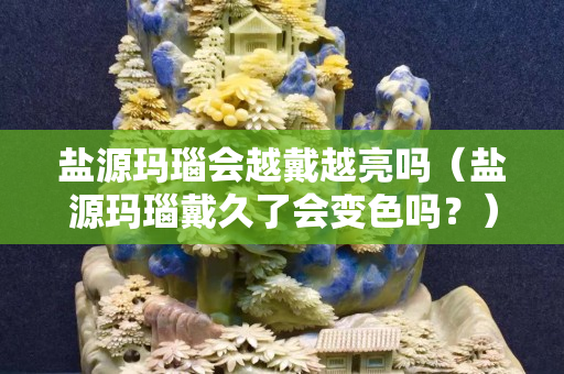 鹽源瑪瑙會越戴越亮嗎（鹽源瑪瑙戴久了會變色嗎？）